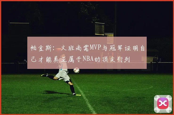 帕金斯：文班尚需MVP与冠军证明自己才能真正属于NBA的顶尖行列