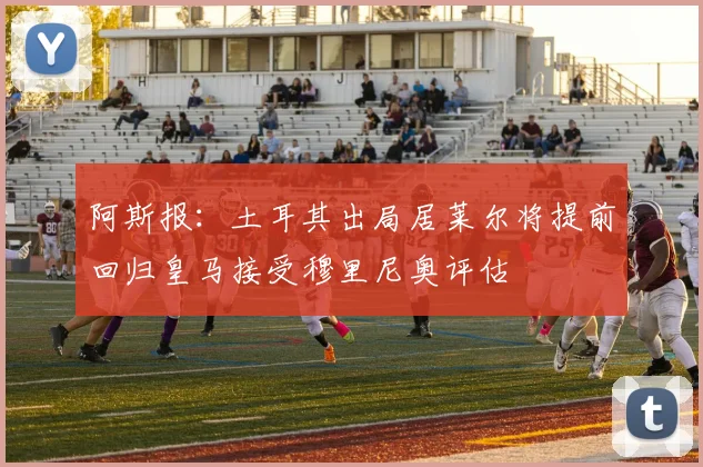 阿斯报：土耳其出局居莱尔将提前回归皇马接受穆里尼奥评估