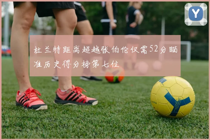 杜兰特距离超越张伯伦仅需52分瞄准历史得分榜第七位