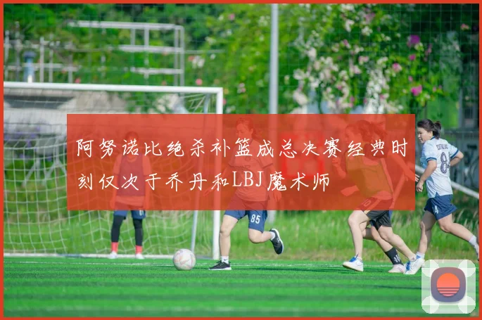 阿努诺比绝杀补篮成总决赛经典时刻仅次于乔丹和LBJ魔术师
