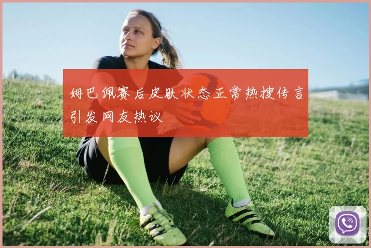 姆巴佩赛后皮肤状态正常热搜传言引发网友热议