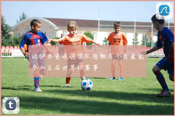 诺伊尔重返德国队感慨万千自豪能参加五届世界杯赛事