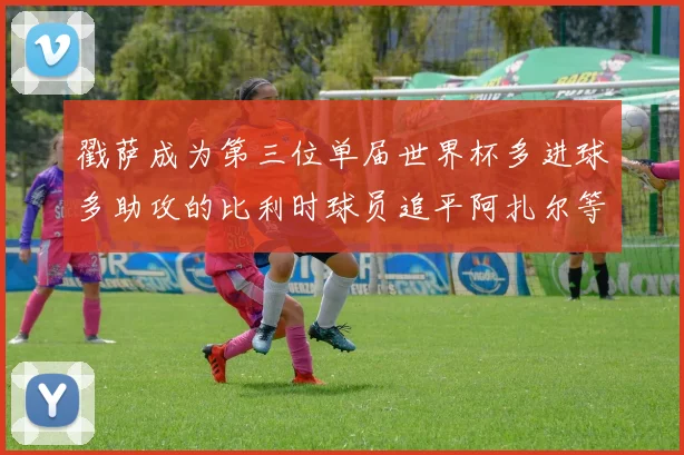 戳萨成为第三位单届世界杯多进球多助攻的比利时球员追平阿扎尔等传奇