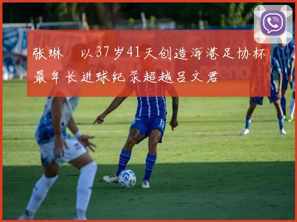 张琳芃以37岁41天创造海港足协杯最年长进球纪录超越吕文君
