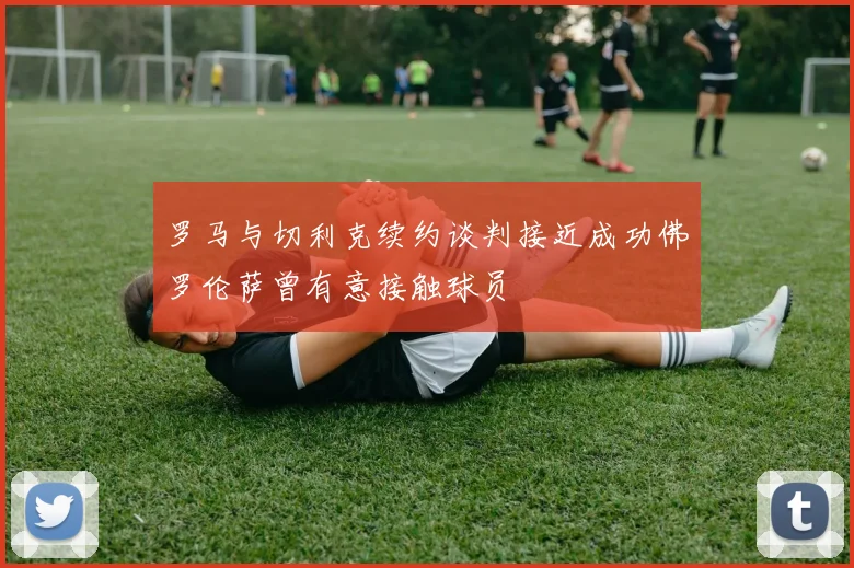 罗马与切利克续约谈判接近成功佛罗伦萨曾有意接触球员