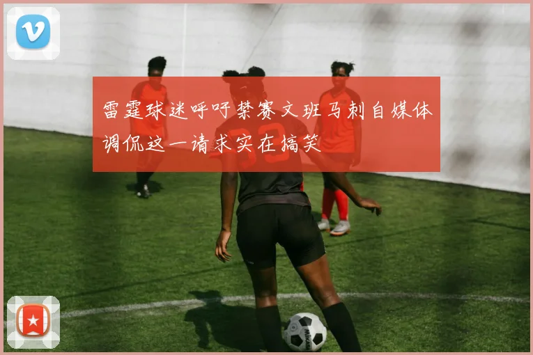 雷霆球迷呼吁禁赛文班马刺自媒体调侃这一请求实在搞笑