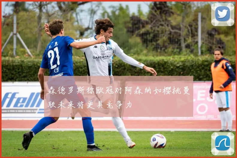 森德罗斯称欧冠对阿森纳如樱桃曼联未来将更具竞争力