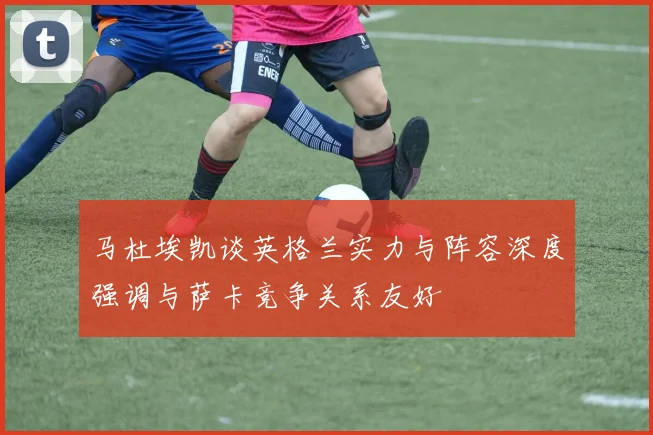 马杜埃凯谈英格兰实力与阵容深度强调与萨卡竞争关系友好
