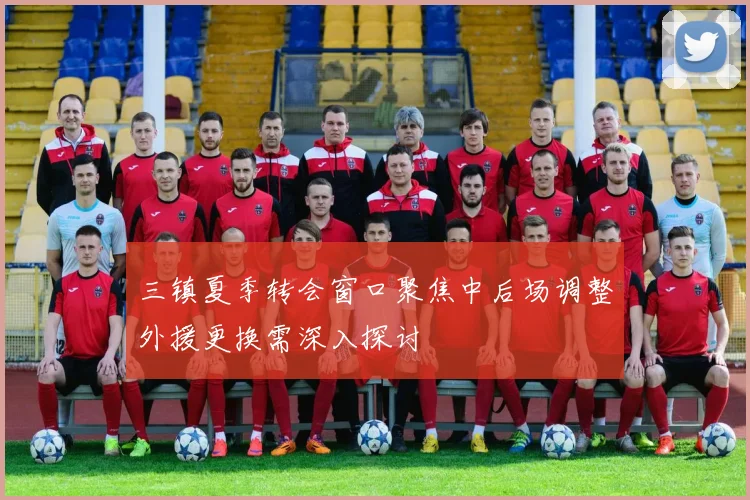 三镇夏季转会窗口聚焦中后场调整外援更换需深入探讨