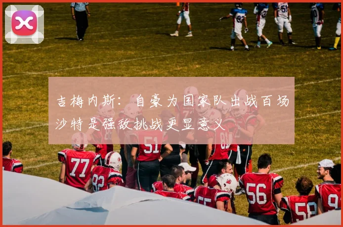 吉梅内斯：自豪为国家队出战百场沙特是强敌挑战更显意义
