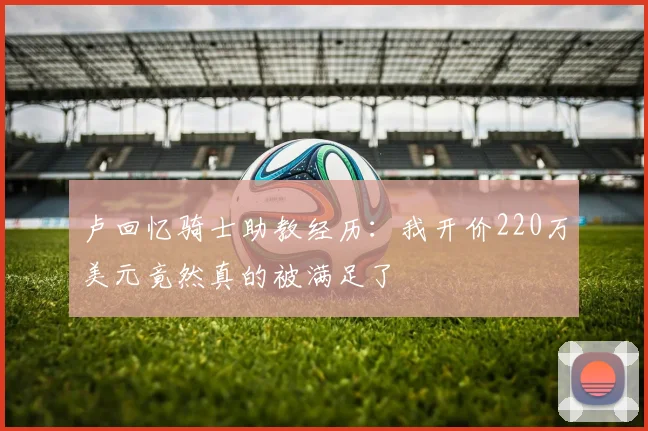 卢回忆骑士助教经历：我开价220万美元竟然真的被满足了