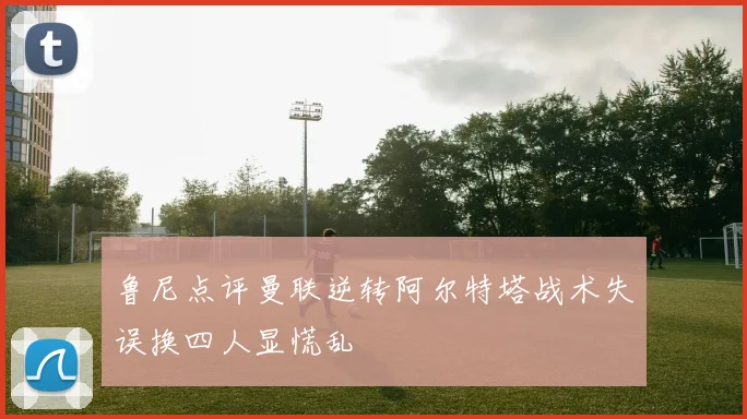 鲁尼点评曼联逆转阿尔特塔战术失误换四人显慌乱