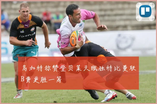 乌加特称赞登贝莱天赋独特比曼联B费更胜一筹