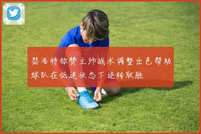 瑟洛特称赞主帅战术调整出色帮助球队在低迷状态下逆转取胜