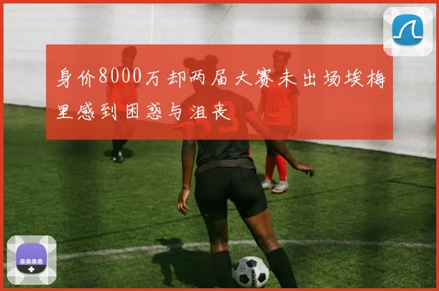 身价8000万却两届大赛未出场埃梅里感到困惑与沮丧