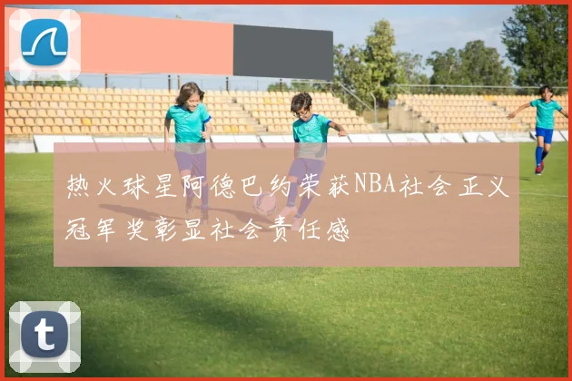 热火球星阿德巴约荣获NBA社会正义冠军奖彰显社会责任感