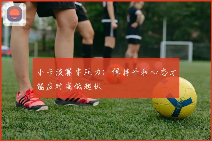 小卡谈赛季压力：保持平和心态才能应对高低起伏