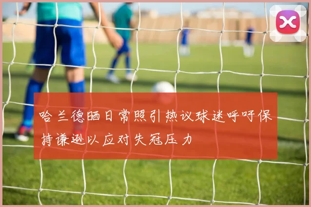 哈兰德晒日常照引热议球迷呼吁保持谦逊以应对失冠压力