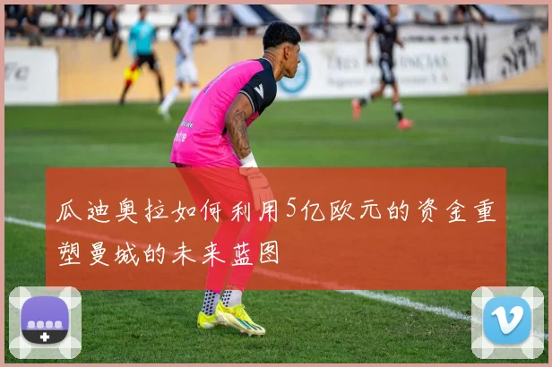 瓜迪奥拉如何利用5亿欧元的资金重塑曼城的未来蓝图