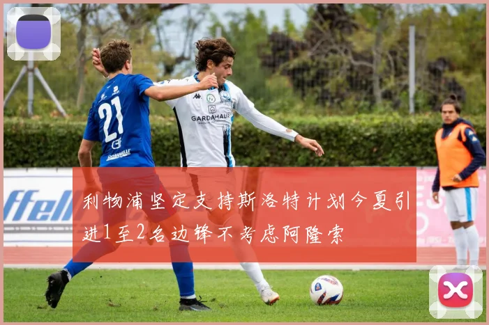 利物浦坚定支持斯洛特计划今夏引进1至2名边锋不考虑阿隆索