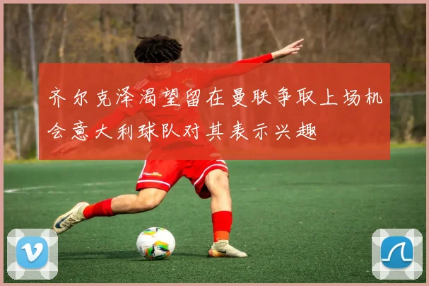 齐尔克泽渴望留在曼联争取上场机会意大利球队对其表示兴趣