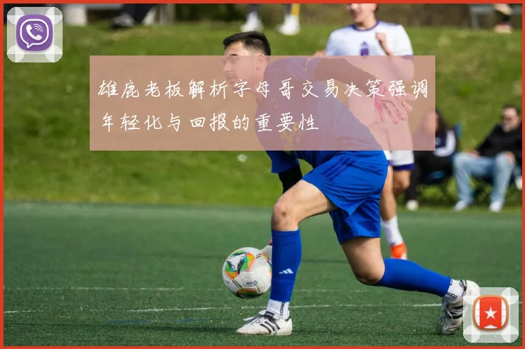 雄鹿老板解析字母哥交易决策强调年轻化与回报的重要性